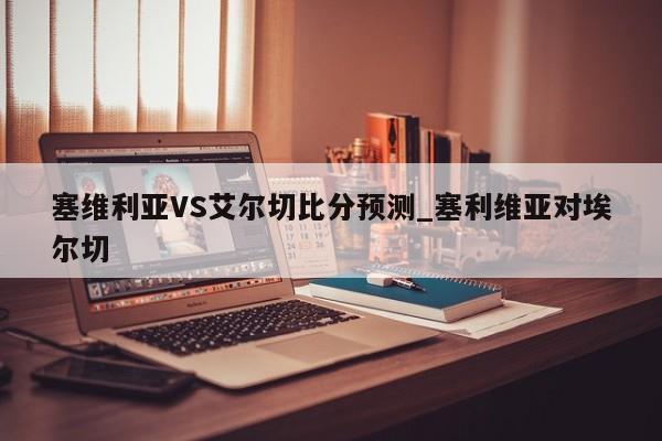 塞维利亚VS艾尔切比分预测_塞利维亚对埃尔切