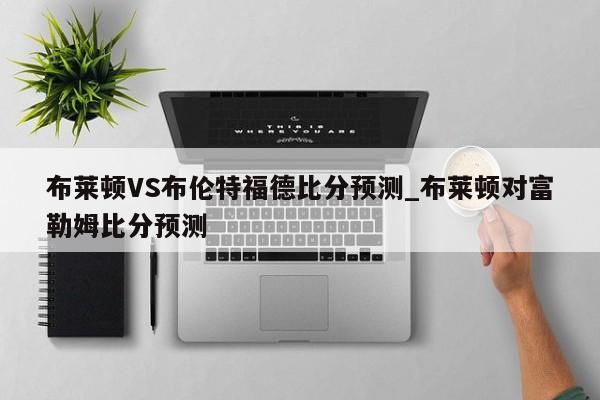 布莱顿VS布伦特福德比分预测_布莱顿对富勒姆比分预测