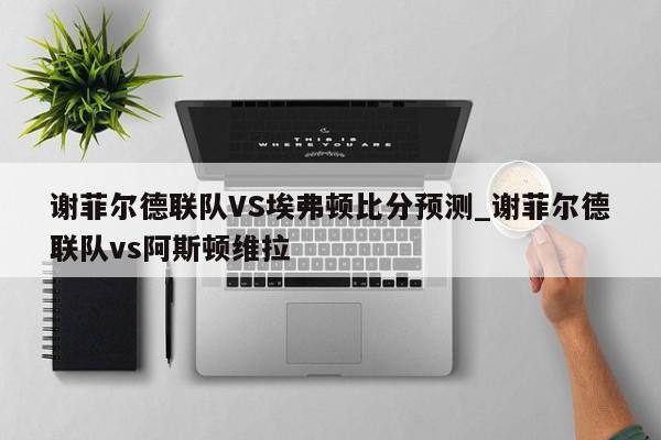 谢菲尔德联队VS埃弗顿比分预测_谢菲尔德联队vs阿斯顿维拉